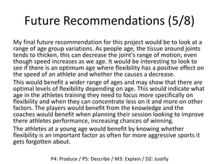 Future Recommendations (5/8)
My final future recommendation for this project would be to look at a
range of age group variations. As people age, the tissue around joints
tends to thicken, this can decrease the joint's range of motion; even
though speed increases as we age. It would be interesting to look to
see if there is an optimum age where flexibility has a positive effect on
the speed of an athlete and whether the causes a decrease.
This would benefit a wider range of ages and may show that there are
optimal levels of flexibility depending on age. This would indicate what
age in the athletes training they need to focus more specifically on
flexibility and when they can concentrate less on it and more on other
factors. The players would benefit from the knowledge and the
coaches would benefit when planning their session looking to improve
there athletes performance, increasing chances of winning.
The athletes at a young age would benefit by knowing whether
flexibility is an important factor as often for more aggressive sports it
gets forgotten about.
P4: Produce / P5: Describe / M3: Explain / D2: Justify
 