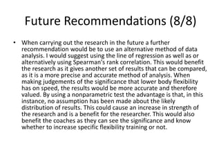 Future Recommendations (8/8)
• When carrying out the research in the future a further
recommendation would be to use an alternative method of data
analysis. I would suggest using the line of regression as well as or
alternatively using Spearman's rank correlation. This would benefit
the research as it gives another set of results that can be compared,
as it is a more precise and accurate method of analysis. When
making judgements of the significance that lower body flexibility
has on speed, the results would be more accurate and therefore
valued. By using a nonparametric test the advantage is that, in this
instance, no assumption has been made about the likely
distribution of results. This could cause an increase in strength of
the research and is a benefit for the researcher. This would also
benefit the coaches as they can see the significance and know
whether to increase specific flexibility training or not.
 