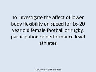 To investigate the affect of lower
body flexibility on speed for 16-20
year old female football or rugby,
participation or performance level
athletes
P2: Carry out / P4: Produce
 