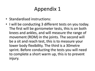 Appendix 1
• Standardised instructions:
• I will be conducting 3 different tests on you today.
The first will be goniometer tests, this is on both
knees and ankles, and will measure the range of
movement (ROM) in the joints. The second will
be a sit and reach test, this is to measure your
lower body flexibility. The third is a 30metre
sprint. Before conducting the tests you will need
to complete a short warm up, this is to prevent
injury.
 