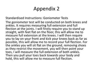 Appendix 2
Standardised Instructions: Goniometer Tests
The goniometer test will be conducted on both knees and
ankles. It requires measuring full extension and full
flection at the joints. I will firstly require you to stand up
straight, with feet flat on the floor, this will allow me to
measure full extension at the knees. I will then require
you to lay on your front and kick your knees back as far as
possible, this will allow me to record your full flection. For
the ankles you will sit flat on the ground, removing shoes
as they restrict the movement, you will then point your
toes, I will measure the full extension of both ankles.
Then you pull your toes back towards your body and
hold, this will allow me to measure full flection.
 