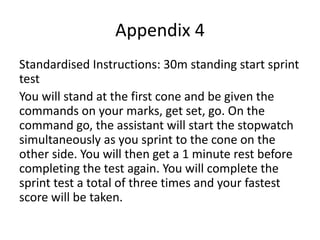 Appendix 4
Standardised Instructions: 30m standing start sprint
test
You will stand at the first cone and be given the
commands on your marks, get set, go. On the
command go, the assistant will start the stopwatch
simultaneously as you sprint to the cone on the
other side. You will then get a 1 minute rest before
completing the test again. You will complete the
sprint test a total of three times and your fastest
score will be taken.
 