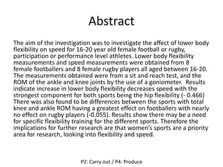 Abstract
The aim of the investigation was to investigate the affect of lower body
flexibility on speed for 16-20 year old female football or rugby,
participation or performance level athletes. Lower body flexibility
measurements and speed measurements were obtained from 8
female footballers and 8 female rugby players all aged between 16-20.
The measurements obtained were from a sit and reach test, and the
ROM of the ankle and knee joints by the use of a goniometer. Results
indicate increase in lower body flexibility decreases speed with the
strongest component for both sports being the hip flexibility (- 0.466)
There was also found to be differences between the sports with total
knee and ankle ROM having a greatest effect on footballers with nearly
no effect on rugby players (-0.055). Results show there may be a need
for specific flexibility training for the different sports. Therefore the
implications for further research are that women’s sports are a priority
area for research, looking into flexibility and speed.
P2: Carry out / P4: Produce
 