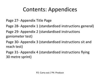 Contents: Appendices
Page 27- Appendix Title Page
Page 28- Appendix 1 (standardised instructions general)
Page 29- Appendix 2 (standardised instructions
goniometer test)
Page 30- Appendix 3 (standardised instructions sit and
reach test)
Page 31- Appendix 4 (standardised instructions flying
30 metre sprint)
P2: Carry out / P4: Produce
 