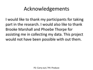 Acknowledgements
I would like to thank my participants for taking
part in the research. I would also like to thank
Brooke Marshall and Phoebe Thorpe for
assisting me in collecting my data. This project
would not have been possible with out them.
P2: Carry out / P4: Produce
 