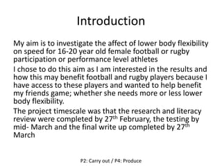 Introduction
My aim is to investigate the affect of lower body flexibility
on speed for 16-20 year old female football or rugby
participation or performance level athletes
I chose to do this aim as I am interested in the results and
how this may benefit football and rugby players because I
have access to these players and wanted to help benefit
my friends game; whether she needs more or less lower
body flexibility.
The project timescale was that the research and literacy
review were completed by 27th February, the testing by
mid- March and the final write up completed by 27th
March
P2: Carry out / P4: Produce
 