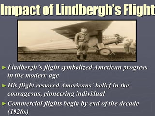 Impact of Lindbergh’s Flight


► Lindbergh‟s flight   symbolized American progress
  in the modern age
► His flight restored Americans‟ belief in the
  courageous, pioneering individual
► Commercial flights begin by end of the decade
  (1920s)
 