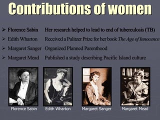Contributions of women
 Florence Sabin     Her research helped to lead to end of tuberculosis (TB)
 Edith Wharton      Received a Pulitzer Prize for her book The Age of Innocence
 Margaret Sanger Organized Planned Parenthood
 Margaret Mead      Published a study describing Pacific Island culture




    Florence Sabin   Edith Wharton      Margaret Sanger     Margaret Mead
 