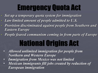 Emergency Quota Act
• Set up a temporary quota system for immigration
• Law limited amount of people admitted to U.S.
• Provision discriminated against people from Southern and
  Eastern Europe
• People feared communism coming in from parts of Europe


             National Origins Act
    • Allowed unlimited immigration for people from
      Northern and Western Europe
    • Immigration from Mexico was not limited
    • Mexican immigrants fill jobs created by reduction of
      European immigration
 