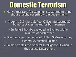 Domestic Terrorism
► Many   Americans felt Communists wanted to bring
       about anarchy (overthrow the government)

► In   April 1919 the U.S. Post Office intercepted 30
        bomb packages meant for businessmen
   ► InJune 8 bombs exploded in 8 cities within
                minutes of each other
► One damages the house of United States Attorney
             General A. Mitchell Palmer
► Palmer creates the General Intelligence Division in
               the Justice Department
 