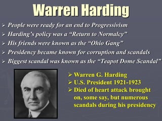 Warren Harding
   People were ready for an end to Progressivism
   Harding‟s policy was a “Return to Normalcy”
   His friends were known as the “Ohio Gang”
   Presidency became known for corruption and scandals
   Biggest scandal was known as the “Teapot Dome Scandal”

                          Warren G. Harding
                          U.S. President 1921-1923
                          Died of heart attack brought
                           on, some say, but numerous
                           scandals during his presidency
 