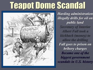 Teapot Dome Scandal
           Harding administration
           illegally drills for oil on
                  public land
             Secretary of Interior
               Albert Fall took a
             kickback (money) to
               allow the drilling
            Fall goes to prison on
                bribery charges
              Became one of the
              biggest government
           scandals in U.S. history
 