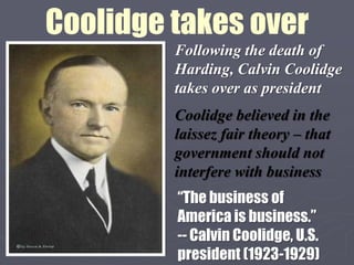 Coolidge takes over
         Following the death of
         Harding, Calvin Coolidge
         takes over as president
         Coolidge believed in the
         laissez fair theory – that
         government should not
         interfere with business
         “The business of
         America is business.”
         -- Calvin Coolidge, U.S.
         president (1923-1929)
 