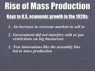 Rise of Mass Production
Keys to U.S. economic growth in the 1920s:

1. An increase in overseas markets to sell to
2. Government did not interfere with or put
   restrictions on big businesses
3. New innovations like the assembly line
   led to mass production
 