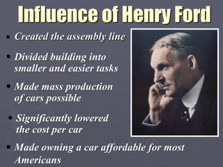 Influence of Henry Ford
   Created the assembly line
 Divided building into
  smaller and easier tasks
 Made mass production
  of cars possible
 Significantly lowered
  the cost per car
 Made owning a car affordable for most
  Americans
 