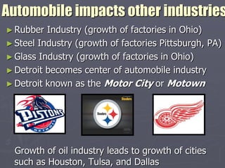 Automobile impacts other industries
► Rubber  Industry (growth of factories in Ohio)
► Steel Industry (growth of factories Pittsburgh, PA)
► Glass Industry (growth of factories in Ohio)
► Detroit becomes center of automobile industry
► Detroit known as the Motor City or Motown




  Growth of oil industry leads to growth of cities
  such as Houston, Tulsa, and Dallas
 