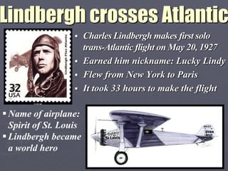 Lindbergh crosses Atlantic
                    Charles Lindbergh makes first solo
                     trans-Atlantic flight on May 20, 1927
                    Earned him nickname: Lucky Lindy
                    Flew from New York to Paris
                    It took 33 hours to make the flight


 Name of airplane:
  Spirit of St. Louis
 Lindbergh became
  a world hero
 