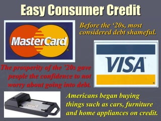 Easy Consumer Credit
                           Before the „20s, most
                           considered debt shameful.



The prosperity of the ‟20s gave
  people the confidence to not
  worry about going into debt.
                      Americans began buying
                      things such as cars, furniture
                      and home appliances on credit.
 