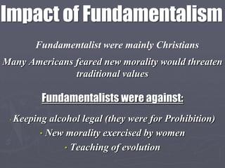 Impact of Fundamentalism
          Fundamentalist were mainly Christians
Many Americans feared new morality would threaten
               traditional values

           Fundamentalists were against:
 •   Keeping alcohol legal (they were for Prohibition)
           • New morality exercised by women
                 • Teaching of evolution
 