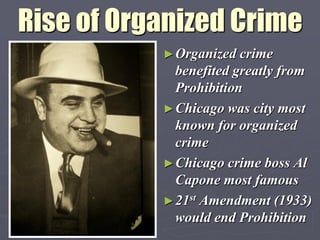 Rise of Organized Crime
           ► Organized crime
             benefited greatly from
             Prohibition
           ► Chicago was city most
             known for organized
             crime
           ► Chicago crime boss Al
             Capone most famous
           ► 21st Amendment (1933)
             would end Prohibition
 