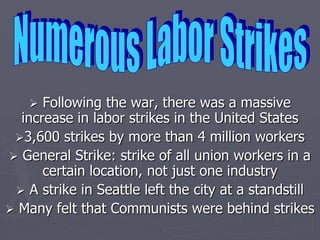  Following the war, there was a massive
  increase in labor strikes in the United States
 3,600 strikes by more than 4 million workers
 General Strike: strike of all union workers in a
      certain location, not just one industry
  A strike in Seattle left the city at a standstill
 Many felt that Communists were behind strikes
 
