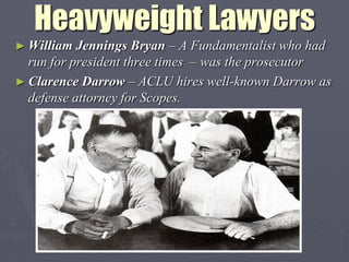 Heavyweight Lawyers
► William  Jennings Bryan – A Fundamentalist who had
  run for president three times – was the prosecutor
► Clarence Darrow – ACLU hires well-known Darrow as
  defense attorney for Scopes.
 