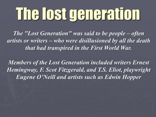 The lost generation
  The "Lost Generation" was said to be people – often
artists or writers – who were disillusioned by all the death
         that had transpired in the First World War.

Members of the Lost Generation included writers Ernest
Hemingway, F. Scot Fitzgerald, and T.S. Eliot, playwright
  Eugene O‟Neill and artists such as Edwin Hopper
 