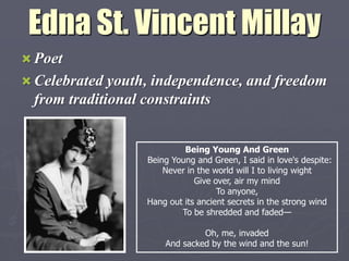 Edna St. Vincent Millay
 Poet
 Celebrated youth, independence, and freedom
 from traditional constraints


                               Being Young And Green
                      Being Young and Green, I said in love's despite:
                          Never in the world will I to living wight
                                  Give over, air my mind
                                        To anyone,
                      Hang out its ancient secrets in the strong wind
                              To be shredded and faded—

                                   Oh, me, invaded
                          And sacked by the wind and the sun!
 