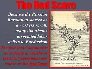 The Red Scare
   Because the Russian
   Revolution started as
        a workers revolt,
        many Americans
        associated labor
   strikes to Bolshevism
The fear that Communists
  were trying to overthrow
 the U.S. government was
  known as the Red Scare
 