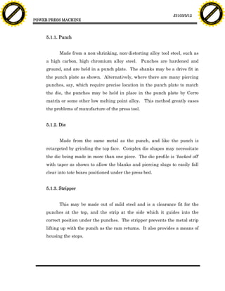 F T ra n sf o                                                                                                               F T ra n sf o
          PD                   rm                                                                                                     PD                   rm
      Y                                                                                                                           Y
 Y




                                                                                                                             Y
                                er




                                                                                                                                                            er
ABB




                                                                                                                            ABB
                          y




                                                                                                                                                      y
                       bu




                                                                                                                                                   bu
                                    2.0




                                                                                                                                                                2.0
                     to




                                                                                                                                                 to
                  re




                                                                                                                                              re
                                                                                                             J3103/5/12
                he




                                                                                                                                            he
           k




                                                                                                                                       k
          lic




                                                                                                                                      lic
                                          POWER PRESS MACHINE
      C




                                                                                                                                  C
      w                        om                                                                                                 w                        om
  w




                                                                                                                              w
          w.                                                                                                                          w.
               A B B Y Y.c                                                                                                                 A B B Y Y.c




                                               5.1.1. Punch


                                                     Made from a non-shrinking, non-distorting alloy tool steel, such as
                                               a high carbon, high chromium alloy steel.        Punches are hardened and
                                               ground, and are held in a punch plate. The shanks may be a drive fit in
                                               the punch plate as shown. Alternatively, where there are many piercing
                                               punches, say, which require precise location in the punch plate to match
                                               the die, the punches may be held in place in the punch plate by Cerro
                                               matrix or some other low melting point alloy. This method greatly eases
                                               the problems of manufacture of the press tool.


                                               5.1.2. Die


                                                     Made from the same metal as the punch, and like the punch is
                                               retargeted by grinding the top face. Complex die shapes may necessitate
                                               the die being made in more than one piece. The die profile is ‘backed off’
                                               with taper as shown to allow the blanks and piercing slugs to easily fall
                                               clear into tote boxes positioned under the press bed.


                                               5.1.3. Stripper


                                                     This may be made out of mild steel and is a clearance fit for the
                                               punches at the top, and the strip at the side which it guides into the
                                               correct position under the punches. The stripper prevents the metal strip
                                               lifting up with the punch as the ram returns. It also provides a means of
                                               housing the stops.
 