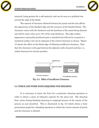 F T ra n sf o                                                                                                                                   F T ra n sf o
          PD                   rm                                                                                                                         PD                   rm
      Y                                                                                                                                               Y
 Y




                                                                                                                                                 Y
                                er




                                                                                                                                                                                er
ABB




                                                                                                                                                ABB
                          y




                                                                                                                                                                          y
                       bu




                                                                                                                                                                       bu
                                    2.0




                                                                                                                                                                                    2.0
                     to




                                                                                                                                                                     to
                  re




                                                                                                                                                                  re
                                                                                                                                   J3103/5/15
                he




                                                                                                                                                                he
           k




                                                                                                                                                           k
          lic




                                                                                                                                                          lic
                                          POWER PRESS MACHINE
      C




                                                                                                                                                      C
      w                        om                                                                                                                     w                        om
  w




                                                                                                                                                  w
          w.                                                                                                                                              w.
               A B B Y Y.c                                                                                                                                     A B B Y Y.c




                                          material, being greater for a soft material, and can be seen as a polished rim
                                          around the edge of the blank.
                                                The amount of clearance allowed between the punch and die also affects
                                          the appearance of the blanked edge and the accuracy of the finished blank. The
                                          clearance varies with the thickness and the hardness of the metal being sheared
                                          and will be some value up to 10% of the strip thickness. The edge surface
                                          appearance and quality produced upon a standard tool will not be as good as a
                                          machined surface, but can be adequate if the correct clearance is chosen. Figure
                                          5.5 shows the effect on the blank edge of allowing insufficient clearance. Note
                                          that the clearance is the gap between the adjacent walls of punch and due, i.e.,
                                          radial clearance for circular punches.



                                                                                          Polished rim



                                                                                         Ruptured surface


                                                                                                                       Blank


                                                                  a) Correct clearance
                                                                                                            b) Insufficient clearance

                                                              Fig. 5.5. Effect of Insufficient Clearance


                                          5.3. FORCE AND WORK DONE REQUIRED FOR SHEARING


                                                It is necessary to know the force for a particular shearing operation in
                                          order to choose a press of adequate capacity for the press tool. The shearing
                                          force varies during blanking (piercing or cropping) because of the nature of the
                                          process as just described. This is illustrated in fig. 5.6 which shows a force
                                          penetration graph for a blanking operation in which the correct amount of punch
                                          and die clearance is allowed.
 