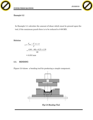 F T ra n sf o                                                                                                              F T ra n sf o
          PD                   rm                                                                                                    PD                   rm
      Y                                                                                                                          Y
 Y




                                                                                                                            Y
                                er




                                                                                                                                                           er
ABB




                                                                                                                           ABB
                          y




                                                                                                                                                     y
                       bu




                                                                                                                                                  bu
                                    2.0




                                                                                                                                                               2.0
                     to




                                                                                                                                                to
                  re




                                                                                                                                             re
                                                                                                              J3103/5/19
                he




                                                                                                                                           he
           k




                                                                                                                                      k
          lic




                                                                                                                                     lic
                                          POWER PRESS MACHINE
      C




                                                                                                                                 C
      w                        om                                                                                                w                        om
  w




                                                                                                                             w
          w.                                                                                                                         w.
               A B B Y Y.c                                                                                                                A B B Y Y.c




                                          Example 5.2




                                           In Example 5.1 calculate the amount of shear which must be ground upon the
                                           tool, if the maximum punch force is to be reduced to 0-06 MN.




                                          Solution
                                                             Fmax - F x c x t
                                                        s=
                                                                    F
                                                             (144 - 60) x 0.25 x 1.59
                                                         =
                                                                        60
                                                         = 0.553 mm


                                          5.5.   BENDING


                                          Figure 5.8 shows a bending tool for producing a simple component.




                                                                                Fig 5.8 Bending Tool.
 