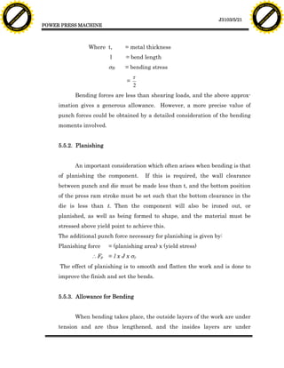 F T ra n sf o                                                                                                                F T ra n sf o
          PD                   rm                                                                                                      PD                   rm
      Y                                                                                                                            Y
 Y




                                                                                                                              Y
                                er




                                                                                                                                                             er
ABB




                                                                                                                             ABB
                          y




                                                                                                                                                       y
                       bu




                                                                                                                                                    bu
                                    2.0




                                                                                                                                                                 2.0
                     to




                                                                                                                                                  to
                  re




                                                                                                                                               re
                                                                                                              J3103/5/21
                he




                                                                                                                                             he
           k




                                                                                                                                        k
          lic




                                                                                                                                       lic
                                          POWER PRESS MACHINE
      C




                                                                                                                                   C
      w                        om                                                                                                  w                        om
  w




                                                                                                                               w
          w.                                                                                                                           w.
               A B B Y Y.c                                                                                                                  A B B Y Y.c




                                                           Where t,       = metal thickness
                                                                   l      = bend length
                                                                   sB     = bending stress
                                                                               t
                                                                           =
                                                                               2
                                                     Bending forces are less than shearing loads, and the above approx-
                                               imation gives a generous allowance. However, a more precise value of
                                               punch forces could be obtained by a detailed consideration of the bending
                                               moments involved.


                                               5.5.2. Planishing


                                                     An important consideration which often arises when bending is that
                                               of planishing the component.        If this is required, the wall clearance
                                               between punch and die must be made less than t, and the bottom position
                                               of the press ram stroke must be set such that the bottom clearance in the
                                               die is less than t. Then the component will also be ironed out, or
                                               planished, as well as being formed to shape, and the material must be
                                               stressed above yield point to achieve this.
                                               The additional punch force necessary for planishing is given by:
                                               Planishing force    = (planishing area) x (yield stress)
                                                             Fp   = l x J x sy
                                               The effect of planishing is to smooth and flatten the work and is done to
                                               improve the finish and set the bends.


                                               5.5.3. Allowance for Bending


                                                     When bending takes place, the outside layers of the work are under
                                               tension and are thus lengthened, and the insides layers are under
 