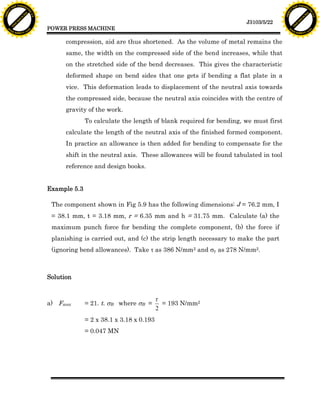 F T ra n sf o                                                                                                                  F T ra n sf o
          PD                   rm                                                                                                        PD                   rm
      Y                                                                                                                              Y
 Y




                                                                                                                                Y
                                er




                                                                                                                                                               er
ABB




                                                                                                                               ABB
                          y




                                                                                                                                                         y
                       bu




                                                                                                                                                      bu
                                    2.0




                                                                                                                                                                   2.0
                     to




                                                                                                                                                    to
                  re




                                                                                                                                                 re
                                                                                                               J3103/5/22
                he




                                                                                                                                               he
           k




                                                                                                                                          k
          lic




                                                                                                                                         lic
                                          POWER PRESS MACHINE
      C




                                                                                                                                     C
      w                        om                                                                                                    w                        om
  w




                                                                                                                                 w
          w.                                                                                                                             w.
               A B B Y Y.c                                                                                                                    A B B Y Y.c



                                                compression, aid are thus shortened. As the volume of metal remains the
                                                same, the width on the compressed side of the bend increases, while that
                                                on the stretched side of the bend decreases. This gives the characteristic
                                                deformed shape on bend sides that one gets if bending a flat plate in a
                                                vice. This deformation leads to displacement of the neutral axis towards
                                                the compressed side, because the neutral axis coincides with the centre of
                                                gravity of the work.
                                                        To calculate the length of blank required for bending, we must first
                                                calculate the length of the neutral axis of the finished formed component.
                                                In practice an allowance is then added for bending to compensate for the
                                                shift in the neutral axis. These allowances will be found tabulated in tool
                                                reference and design books.


                                          Example 5.3

                                           The component shown in Fig 5.9 has the following dimensions: J = 76.2 mm, I
                                           = 38.1 mm, t = 3.18 mm, r = 6.35 mm and h = 31.75 mm. Calculate (a) the
                                           maximum punch force for bending the complete component, (b) the force if
                                           planishing is carried out, and (c) the strip length necessary to make the part
                                           (ignoring bend allowances). Take t as 386 N/mm2 and sy as 278 N/mm2.



                                          Solution


                                                                                    t
                                          a) Fmax       = 21. t. sB where sB =        = 193 N/mm2
                                                                                    2
                                                        = 2 x 38.1 x 3.18 x 0.193
                                                        = 0.047 MN
 