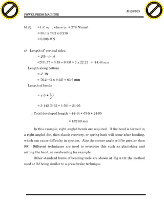 F T ra n sf o                                                                                                                   F T ra n sf o
          PD                   rm                                                                                                         PD                   rm
      Y                                                                                                                               Y
 Y




                                                                                                                                 Y
                                er




                                                                                                                                                                er
ABB




                                                                                                                                ABB
                          y




                                                                                                                                                          y
                       bu




                                                                                                                                                       bu
                                    2.0




                                                                                                                                                                    2.0
                     to




                                                                                                                                                     to
                  re




                                                                                                                                                  re
                                                                                                                J3103/5/23
                he




                                                                                                                                                he
           k




                                                                                                                                           k
          lic




                                                                                                                                          lic
                                          POWER PRESS MACHINE
      C




                                                                                                                                      C
      w                        om                                                                                                     w                        om
  w




                                                                                                                                  w
          w.                                                                                                                              w.
               A B B Y Y.c                                                                                                                     A B B Y Y.c




                                          b) Fp       =l. J. sy , where sy = 278 N/mm2
                                                      = 38.1 x 76.2 x 0.278
                                                      = 0.806 MN


                                          c)     Length of' vertical sides.
                                                      = 2(h - t - r)
                                                      =2(31.75 – 3.18 – 6.35) = 2 x 22.22 = 44.44 mm
                                               Length along bottom
                                                      = J - 2r
                                                      = 76.2 - (2 x 6-35) = 63-5 mm
                                               Length of bends

                                                                 t
                                                      = p (r +     )
                                                                 2

                                                      = 3-142 (6-35 + 1-59) = 24-95

                                                  Total developed length = 44-44 + 63-5 + 24-95

                                                                              = 132-89 mm

                                                   In this example, right angled bends are required. If the bend is formed in
                                          a right angled die, then elastic recovery, or spring back will occur after bending,
                                          which can cause difficulty in ejection. Also the corner angle will be greater than
                                          90º.    Different techniques are used to overcome this such as planishing and
                                          setting the bend, or overbending for example.
                                                   Other standard forms of bending tools are shown at Fig 5.10, the method
                                          used at (b) being similar to a press brake technique.
 