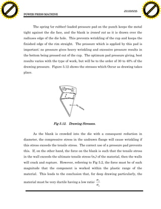 F T ra n sf o                                                                                                                    F T ra n sf o
          PD                   rm                                                                                                          PD                   rm
      Y                                                                                                                                Y
 Y




                                                                                                                                  Y
                                er




                                                                                                                                                                 er
ABB




                                                                                                                                 ABB
                          y




                                                                                                                                                           y
                       bu




                                                                                                                                                        bu
                                    2.0




                                                                                                                                                                     2.0
                     to




                                                                                                                                                      to
                  re




                                                                                                                                                   re
                                                                                                                 J3103/5/25
                he




                                                                                                                                                 he
           k




                                                                                                                                            k
          lic




                                                                                                                                           lic
                                          POWER PRESS MACHINE
      C




                                                                                                                                       C
      w                        om                                                                                                      w                        om
  w




                                                                                                                                   w
          w.                                                                                                                               w.
               A B B Y Y.c                                                                                                                      A B B Y Y.c




                                                   The spring (or rubber) loaded pressure pad on the punch keeps the metal
                                          tight against the die face, and the blank is ironed out as it is drawn over the
                                          radiuses edge of the die hole. This prevents wrinkling of the cup and keeps the
                                          finished edge of the rim straight. The pressure which is applied by this pad is
                                          important; no pressure gives heavy wrinkling and excessive pressure results in
                                          the bottom being pressed out of the cup. The optimum pad pressure giving, best
                                          results varies with the type of work, but will be to the order of 30 to 40% of the
                                          drawing pressure. Figure 5.12 shows the stresses which Occur as drawing takes
                                          place.




                                                                Fig 5.12. Drawing Stresses.


                                                   As the blank is crowded into the die with a consequent reduction in
                                          diameter, the compressive stress in the undrawn flange will cause wrinkling if
                                          this stress exceeds the tensile stress. The correct use of a pressure pad prevents
                                          this. If, on the other hand, the force on the blank is such that the tensile stress
                                          in the wall exceeds the ultimate tensile stress (su) of the material, then the walls
                                          will crack and rupture. However, referring to Fig 5.2, the force must be of such
                                          magnitude that the component is worked within the plastic range of the
                                          material. This leads to the conclusion that, for deep drawing particularly, the
                                                                                              sy
                                          material must be very ductile having a low ratio:
                                                                                              su
 