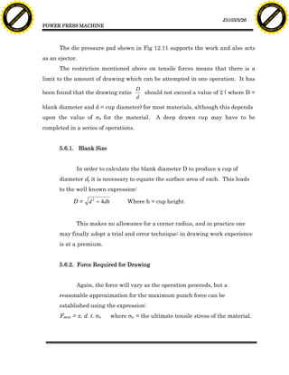F T ra n sf o                                                                                                                     F T ra n sf o
          PD                   rm                                                                                                           PD                   rm
      Y                                                                                                                                 Y
 Y




                                                                                                                                   Y
                                er




                                                                                                                                                                  er
ABB




                                                                                                                                  ABB
                          y




                                                                                                                                                            y
                       bu




                                                                                                                                                         bu
                                    2.0




                                                                                                                                                                      2.0
                     to




                                                                                                                                                       to
                  re




                                                                                                                                                    re
                                                                                                                   J3103/5/26
                he




                                                                                                                                                  he
           k




                                                                                                                                             k
          lic




                                                                                                                                            lic
                                          POWER PRESS MACHINE
      C




                                                                                                                                        C
      w                        om                                                                                                       w                        om
  w




                                                                                                                                    w
          w.                                                                                                                                w.
               A B B Y Y.c                                                                                                                       A B B Y Y.c




                                                The die pressure pad shown in Fig 12.11 supports the work and also acts
                                          as an ejector.
                                                The restriction mentioned above on tensile forces means that there is a
                                          limit to the amount of drawing which can be attempted in one operation. It has
                                                                                 D
                                          been found that the drawing ratio        should not exceed a value of 2 ( where D =
                                                                                 d
                                          blank diameter and d = cup diameter) for most materials, although this depends
                                          upon the value of su for the material.         A deep drawn cup may have to be
                                          completed in a series of operations.


                                                5.6.1. Blank Size


                                                       In order to calculate the blank diameter D to produce a cup of
                                                diameter d, it is necessary to equate the surface area of each. This leads
                                                to the well known expression:

                                                      D=    d 2 + 4dh         Where h = cup height


                                                       This makes no allowance for a corner radius, and in practice one
                                                may finally adopt a trial and error technique; in drawing work experience
                                                is at a premium.


                                                5.6.2. Force Required for Drawing


                                                       Again, the force will vary as the operation proceeds, but a
                                                reasonable approximation for the maximum punch force can be
                                                established using the expression:
                                                Fmax = p. d. t. su      where su = the ultimate tensile stress of the material.
 
