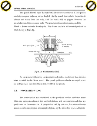 F T ra n sf o                                                                                                                          F T ra n sf o
          PD                   rm                                                                                                                PD                   rm
      Y                                                                                                                                      Y
 Y




                                                                                                                                        Y
                                er




                                                                                                                                                                       er
ABB




                                                                                                                                       ABB
                          y




                                                                                                                                                                 y
                       bu




                                                                                                                                                              bu
                                    2.0




                                                                                                                                                                           2.0
                     to




                                                                                                                                                            to
                  re




                                                                                                                                                         re
                                                                                                                          J3103/5/28
                he




                                                                                                                                                       he
           k




                                                                                                                                                  k
          lic




                                                                                                                                                 lic
                                          POWER PRESS MACHINE
      C




                                                                                                                                             C
      w                        om                                                                                                            w                        om
  w




                                                                                                                                         w
          w.                                                                                                                                     w.
               A B B Y Y.c                                                                                                                            A B B Y Y.c



                                                 The punch blanks upon diameter D and draws on diameter d. The punch
                                          and die pressure pads are spring loaded. As the punch descends in the guide, it
                                          shears the blank from the strip, and the blank will be gripped between the
                                          punch face and the pressure pads. The punch continues to descend, and the
                                          blank is drawn over the drawing die. The drawn cup is in an inverted position to
                                          that shown in Fig 5.12.

                                                                                        D




                                                                                                        Punch (blanking
                                                    Fixed punch guide                                   & drawing)


                                                            Pressure pads
                                                                                        d       Drawing die       Strip




                                                                        Fig 5.12. Combination Too].

                                                 As the punch withdraws, the pressure pads act as ejectors so that the cup
                                          does not stick to the die or punch. The punch guide can also be arranged to act
                                          as a stripper, so that the strip is removed from the punch.


                                          5.8.   PROGRESSION TOOL


                                                 The combination tool described in the previous section combines more
                                          than one press operation at the one tool station, and the punches and dies are
                                          positioned on the same axis. A progression tool, by contrast, has more thin one
                                          press operation positioned at separate stations oil the press tool set, i.e., there is
 