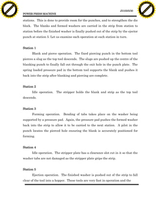 F T ra n sf o                                                                                                                    F T ra n sf o
          PD                   rm                                                                                                          PD                   rm
      Y                                                                                                                                Y
 Y




                                                                                                                                  Y
                                er




                                                                                                                                                                 er
ABB




                                                                                                                                 ABB
                          y




                                                                                                                                                           y
                       bu




                                                                                                                                                        bu
                                    2.0




                                                                                                                                                                     2.0
                     to




                                                                                                                                                      to
                  re




                                                                                                                                                   re
                                                                                                                 J3103/5/30
                he




                                                                                                                                                 he
           k




                                                                                                                                            k
          lic




                                                                                                                                           lic
                                          POWER PRESS MACHINE
      C




                                                                                                                                       C
      w                        om                                                                                                      w                        om
  w




                                                                                                                                   w
          w.                                                                                                                               w.
               A B B Y Y.c                                                                                                                      A B B Y Y.c



                                          stations. This is done to provide room for the punches, and to strengthen the die
                                          block. The blanks and formed washers are carried in the strip from station to
                                          station before the finished washer is finally pushed out of the strip by the ejector
                                          punch at station 5. Let us examine each operation at each station in turn.


                                          Station 1
                                                Blank and pierce operation. The fixed piercing punch in the bottom tool
                                          pierces a slug as the top tool descends. The slugs are pushed up the centre of the
                                          blanking punch to finally fall out through the exit hole in the punch plate. The
                                          spring loaded pressure pad in the bottom tool supports the blank and pushes it
                                          back into the strip after blanking and piercing are complete.


                                          Station 2
                                                Idle operation. The stripper holds the blank and strip as the top tool
                                          descends.


                                          Station 3
                                                Forming operation.     Bending of tabs takes place on the washer being
                                          supported by a pressure pad. Again, the pressure pad pushes the formed washer
                                          back into the strip to allow it to be carried to the next station. A pilot in the
                                          punch locates the pierced hole ensuring the blank is accurately positioned for
                                          forming.


                                          Station 4
                                                Idle operation. The stripper plate has a clearance slot cut in it so that the
                                          washer tabs are not damaged as the stripper plate grips the strip.


                                          Station 5
                                                Ejection operation. The finished washer is pushed out of the strip to fall
                                          clear of the tool into a hopper. These tools are very fast in operation and the
 
