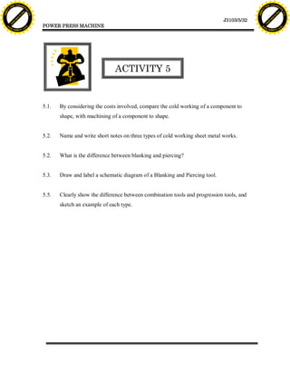 F T ra n sf o                                                                                                                       F T ra n sf o
          PD                   rm                                                                                                             PD                   rm
      Y                                                                                                                                   Y
 Y




                                                                                                                                     Y
                                er




                                                                                                                                                                    er
ABB




                                                                                                                                    ABB
                          y




                                                                                                                                                              y
                       bu




                                                                                                                                                           bu
                                    2.0




                                                                                                                                                                        2.0
                     to




                                                                                                                                                         to
                  re




                                                                                                                                                      re
                                                                                                                       J3103/5/32
                he




                                                                                                                                                    he
           k




                                                                                                                                               k
          lic




                                                                                                                                              lic
                                          POWER PRESS MACHINE
      C




                                                                                                                                          C
      w                        om                                                                                                         w                        om
  w




                                                                                                                                      w
          w.                                                                                                                                  w.
               A B B Y Y.c                                                                                                                         A B B Y Y.c




                                                                        ACTIVITY 5


                                          5.1.   By considering the costs involved, compare the cold working of a component to
                                                 shape, with machining of a component to shape.


                                          5.2.   Name and write short notes on three types of cold working sheet metal works.


                                          5.2.   What is the difference between blanking and piercing?


                                          5.3.   Draw and label a schematic diagram of a Blanking and Piercing tool.


                                          5.5.   Clearly show the difference between combination tools and progression tools, and
                                                 sketch an example of each type.
 