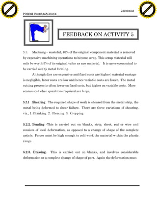 F T ra n sf o                                                                                                                 F T ra n sf o
          PD                   rm                                                                                                       PD                   rm
      Y                                                                                                                             Y
 Y




                                                                                                                               Y
                                er




                                                                                                                                                              er
ABB




                                                                                                                              ABB
                          y




                                                                                                                                                        y
                       bu




                                                                                                                                                     bu
                                    2.0




                                                                                                                                                                  2.0
                     to




                                                                                                                                                   to
                  re




                                                                                                                                                re
                                                                                                                J3103/5/33
                he




                                                                                                                                              he
           k




                                                                                                                                         k
          lic




                                                                                                                                        lic
                                          POWER PRESS MACHINE
      C




                                                                                                                                    C
      w                        om                                                                                                   w                        om
  w




                                                                                                                                w
          w.                                                                                                                            w.
               A B B Y Y.c                                                                                                                   A B B Y Y.c




                                                                        FEEDBACK ON ACTIVITY 5


                                          5.1.     Machining – wasteful, 40% of the original component material is removed
                                          by expensive machining operations to become scrap. This scrap material will
                                          only be worth 5% of its original value as raw material. It is more economical to
                                          be carried out by metal forming.
                                                   Although dies are expensive and fixed costs are higher; material wastage
                                          is negligible, labor costs are low and hence variable costs are lower. The metal
                                          cutting process is often lower on fixed costs, but higher on variable costs. More
                                          economical when quantities required are large.


                                          5.2.1 Shearing. The required shape of work is sheared from the metal strip, the
                                          metal being deformed to shear failure. There are three variations of shearing,
                                          viz., 1. Blanking 2. Piercing 3. Cropping


                                          5.2.2. Bending -This is carried out on blanks, strip, sheet, rod or wire and
                                          consists of local deformation, as opposed to a change of shape of the complete
                                          article. Forces must be high enough to cold work the material within the plastic
                                          range.


                                          5.2.3. Drawing.      This is carried out on blanks, and involves considerable
                                          deformation or a complete change of shape of part. Again the deformation must
 