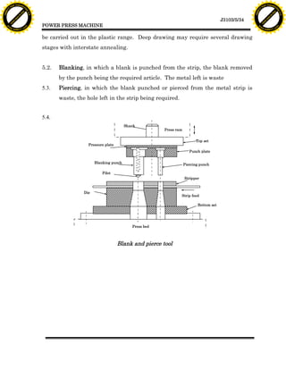 F T ra n sf o                                                                                                                                 F T ra n sf o
          PD                   rm                                                                                                                       PD                   rm
      Y                                                                                                                                             Y
 Y




                                                                                                                                               Y
                                er




                                                                                                                                                                              er
ABB




                                                                                                                                              ABB
                          y




                                                                                                                                                                        y
                       bu




                                                                                                                                                                     bu
                                    2.0




                                                                                                                                                                                  2.0
                     to




                                                                                                                                                                   to
                  re




                                                                                                                                                                re
                                                                                                                                 J3103/5/34
                he




                                                                                                                                                              he
           k




                                                                                                                                                         k
          lic




                                                                                                                                                        lic
                                          POWER PRESS MACHINE
      C




                                                                                                                                                    C
      w                        om                                                                                                                   w                        om
  w




                                                                                                                                                w
          w.                                                                                                                                            w.
               A B B Y Y.c                                                                                                                                   A B B Y Y.c



                                          be carried out in the plastic range. Deep drawing may require several drawing
                                          stages with interstate annealing.


                                          5.2.   Blanking, in which a blank is punched from the strip, the blank removed
                                                 by the punch being the required article. The metal left is waste
                                          5.3.   Piercing, in which the blank punched or pierced from the metal strip is
                                                 waste, the hole left in the strip being required.


                                          5.4.
                                                                                  Shank
                                                                                                 Press ram


                                                                                                                   Top set
                                                             Pressure plate
                                                                                                                Punch plate


                                                                 Blanking punch                              Piercing punch

                                                                     Pilot
                                                                                                             Stripper


                                                           Die
                                                                                                         Strip feed

                                                                                                                    Bottom set




                                                                                     Press bed



                                                                              Blank and pierce tool
 