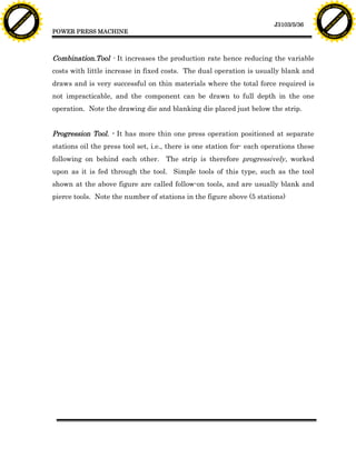 F T ra n sf o                                                                                                                      F T ra n sf o
          PD                   rm                                                                                                            PD                   rm
      Y                                                                                                                                  Y
 Y




                                                                                                                                    Y
                                er




                                                                                                                                                                   er
ABB




                                                                                                                                   ABB
                          y




                                                                                                                                                             y
                       bu




                                                                                                                                                          bu
                                    2.0




                                                                                                                                                                       2.0
                     to




                                                                                                                                                        to
                  re




                                                                                                                                                     re
                                                                                                                  J3103/5/36
                he




                                                                                                                                                   he
           k




                                                                                                                                              k
          lic




                                                                                                                                             lic
                                          POWER PRESS MACHINE
      C




                                                                                                                                         C
      w                        om                                                                                                        w                        om
  w




                                                                                                                                     w
          w.                                                                                                                                 w.
               A B B Y Y.c                                                                                                                        A B B Y Y.c




                                          Combination.Tool - It increases the production rate hence reducing the variable
                                          costs with little increase in fixed costs. The dual operation is usually blank and
                                          draws and is very successful on thin materials where the total force required is
                                          not impracticable, and the component can be drawn to full depth in the one
                                          operation. Note the drawing die and blanking die placed just below the strip.


                                          Progression Tool. - It has more thin one press operation positioned at separate
                                          stations oil the press tool set, i.e., there is one station for- each operations these
                                          following on behind each other.      The strip is therefore progressively, worked
                                          upon as it is fed through the tool. Simple tools of this type, such as the tool
                                          shown at the above figure are called follow-on tools, and are usually blank and
                                          pierce tools. Note the number of stations in the figure above (5 stations)
 