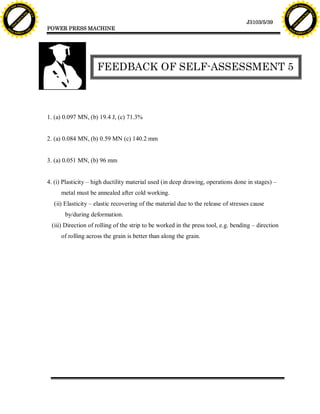 F T ra n sf o                                                                                                                                 F T ra n sf o
          PD                   rm                                                                                                                       PD                   rm
      Y                                                                                                                                             Y
 Y




                                                                                                                                               Y
                                er




                                                                                                                                                                              er
ABB




                                                                                                                                              ABB
                          y




                                                                                                                                                                        y
                       bu




                                                                                                                                                                     bu
                                    2.0




                                                                                                                                                                                  2.0
                     to




                                                                                                                                                                   to
                  re




                                                                                                                                                                re
                                                                                                                             J3103/5/39
                he




                                                                                                                                                              he
           k




                                                                                                                                                         k
          lic




                                                                                                                                                        lic
                                          POWER PRESS MACHINE
      C




                                                                                                                                                    C
      w                        om                                                                                                                   w                        om
  w




                                                                                                                                                w
          w.                                                                                                                                            w.
               A B B Y Y.c                                                                                                                                   A B B Y Y.c




                                                              FEEDBACK OF SELF-ASSESSMENT 5



                                          1. (a) 0.097 MN, (b) 19.4 J, (c) 71.3%


                                          2. (a) 0.084 MN, (b) 0.59 MN (c) 140.2 mm


                                          3. (a) 0.051 MN, (b) 96 mm


                                          4. (i) Plasticity – high ductility material used (in deep drawing, operations done in stages) –
                                               metal must be annealed after cold working.
                                            (ii) Elasticity – elastic recovering of the material due to the release of stresses cause
                                                 by/during deformation.
                                           (iii) Direction of rolling of the strip to be worked in the press tool, e.g. bending – direction
                                               of rolling across the grain is better than along the grain.
 