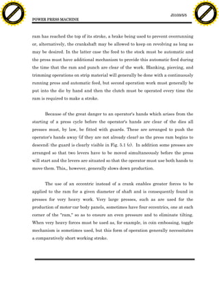 F T ra n sf o                                                                                                                   F T ra n sf o
          PD                   rm                                                                                                         PD                   rm
      Y                                                                                                                               Y
 Y




                                                                                                                                 Y
                                er




                                                                                                                                                                er
ABB




                                                                                                                                ABB
                          y




                                                                                                                                                          y
                       bu




                                                                                                                                                       bu
                                    2.0




                                                                                                                                                                    2.0
                     to




                                                                                                                                                     to
                  re




                                                                                                                                                  re
                                                                                                                 J3103/5/5
                he




                                                                                                                                                he
           k




                                                                                                                                           k
          lic




                                                                                                                                          lic
                                          POWER PRESS MACHINE
      C




                                                                                                                                      C
      w                        om                                                                                                     w                        om
  w




                                                                                                                                  w
          w.                                                                                                                              w.
               A B B Y Y.c                                                                                                                     A B B Y Y.c




                                          ram has reached the top of its stroke, a brake being used to prevent overrunning
                                          or, alternatively, the crankshaft may be allowed to keep on revolving as long as
                                          may be desired. In the latter case the feed to the stock must be automatic and
                                          the press must have additional mechanism to provide this automatic feed during
                                          the time that the ram and punch are clear of the work. Blanking, piercing, and
                                          trimming operations on strip material will generally be done with a continuously
                                          running press and automatic feed, but second operation work must generally be
                                          put into the die by hand and then the clutch must be operated every time the
                                          ram is required to make a stroke.


                                                Because of the great danger to an operator's hands which arises from the
                                          starting of a press cycle before the operator's hands are clear of the dies all
                                          presses must, by law, be fitted with guards. These are arranged to push the
                                          operator's hands away (if they are not already clear) as the press ram begins to
                                          descend; the guard is clearly visible in Fig. 5.1 (c). In addition some presses are
                                          arranged so that two levers have to be moved simultaneously before the press
                                          will start and the levers are situated so that the operator must use both hands to
                                          move them. This,, however, generally slows down production.


                                                The use of an eccentric instead of a crank enables greater forces to be
                                          applied to the ram for a given diameter of shaft and is consequently found in
                                          presses for very heavy work. Very large presses, such as are used for the
                                          production of motor-car body panels, sometimes have four eccentrics, one at each
                                          corner of the "ram," so as to ensure an even pressure and to eliminate tilting.
                                          When very heavy forces must be used as, for example, in coin embossing, toggle
                                          mechanism is sometimes used, but this form of operation generally necessitates
                                          a comparatively short working stroke.
 