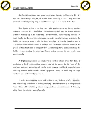F T ra n sf o                                                                                                                 F T ra n sf o
          PD                   rm                                                                                                       PD                   rm
      Y                                                                                                                             Y
 Y




                                                                                                                               Y
                                er




                                                                                                                                                              er
ABB




                                                                                                                              ABB
                          y




                                                                                                                                                        y
                       bu




                                                                                                                                                     bu
                                    2.0




                                                                                                                                                                  2.0
                     to




                                                                                                                                                   to
                  re




                                                                                                                                                re
                                                                                                                  J3103/5/6
                he




                                                                                                                                              he
           k




                                                                                                                                         k
          lic




                                                                                                                                        lic
                                          POWER PRESS MACHINE
      C




                                                                                                                                    C
      w                        om                                                                                                   w                        om
  w




                                                                                                                                w
          w.                                                                                                                            w.
               A B B Y Y.c                                                                                                                   A B B Y Y.c




                                                Single-acting presses are made either open-fronted as Shown in Fig. 5.1
                                          (b), the frame being C-shaped, or double sided as in Fig. 5.1 (c). They are often
                                          inclinable so that gravity may be used to discharge the job clear of the dies.


                                                The double-acting press has two reciprocating parts, an inner member
                                          actuated usually by a crankshaft and connecting rod and an outer member
                                          actuated usually by cams carried by the crankshaft. Double-acting presses are
                                          used chiefly for drawing operations and the outer member is used to actuate the
                                          holder or pressure-plate, while the inner member carries the drawing punch.
                                          The use of cams makes it easy to arrange that the holder descends ahead of the
                                          punch so that the blank is gripped before the drawing starts and also to keep the
                                          holder at rest during the drawing. Double-acting presses do not usually run
                                          continuously.


                                                A triple-acting press is similar to a double-acting press but has, in
                                          addition, a third reciprocating member carried in guides in the base of the
                                          machine so that a second punch can be made to draw the blank upwards into a
                                          suitably shaped recess formed in the top punch. They are used only for large
                                          work such as motor-car body panels.


                                                In order to appreciate press tool design, it may help to briefly reconsider
                                          the elementary principles of metal plasticity. Standard tensile or compression
                                          tests which cold work the specimen being used are an ideal means of obtaining
                                          data about the plastic range of metals.
 