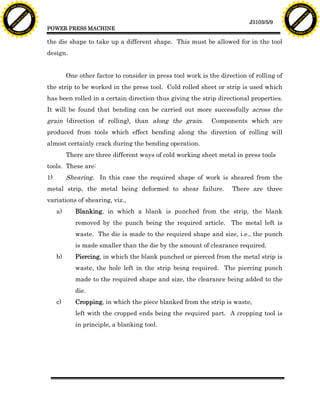 F T ra n sf o                                                                                                                        F T ra n sf o
          PD                   rm                                                                                                              PD                   rm
      Y                                                                                                                                    Y
 Y




                                                                                                                                      Y
                                er




                                                                                                                                                                     er
ABB




                                                                                                                                     ABB
                          y




                                                                                                                                                               y
                       bu




                                                                                                                                                            bu
                                    2.0




                                                                                                                                                                         2.0
                     to




                                                                                                                                                          to
                  re




                                                                                                                                                       re
                                                                                                                      J3103/5/9
                he




                                                                                                                                                     he
           k




                                                                                                                                                k
          lic




                                                                                                                                               lic
                                          POWER PRESS MACHINE
      C




                                                                                                                                           C
      w                        om                                                                                                          w                        om
  w




                                                                                                                                       w
          w.                                                                                                                                   w.
               A B B Y Y.c                                                                                                                          A B B Y Y.c



                                          the die shape to take up a different shape. This must be allowed for in the tool
                                          design.


                                                    One other factor to consider in press tool work is the direction of rolling of
                                          the strip to be worked in the press tool. Cold rolled sheet or strip is used which
                                          has been rolled in a certain direction thus giving the strip directional properties.
                                          It will be found that bending can be carried out more successfully across the
                                          grain (direction of rolling), than along the grain.           Components which are
                                          produced from tools which effect bending along the direction of rolling will
                                          almost certainly crack during the bending operation.
                                                    There are three different ways of cold working sheet metal in press tools
                                          tools. These are:
                                          1)        Shearing. In this case the required shape of work is sheared from the
                                          metal strip, the metal being deformed to shear failure.               There are three
                                          variations of shearing, viz.,
                                               a)      Blanking, in which a blank is punched from the strip, the blank
                                                       removed by the punch being the required article. The metal left is
                                                       waste. The die is made to the required shape and size, i.e., the punch
                                                       is made smaller than the die by the amount of clearance required.
                                               b)      Piercing, in which the blank punched or pierced from the metal strip is
                                                       waste, the hole left in the strip being required. The piercing punch
                                                       made to the required shape and size, the clearance being added to the
                                                       die.
                                               c)      Cropping, in which the piece blanked from the strip is waste,
                                                       left with the cropped ends being the required part. A cropping tool is
                                                       in principle, a blanking tool.
 
