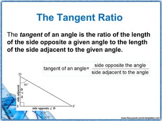 The Tangent Ratio
The tangent of an angle is the ratio of the length
of the side opposite a given angle to the length
of the side adjacent to the given angle.
 