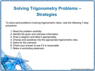 Solving Trigonometry Problems –
                  Strategies
To solve word problems involving trigonometric ratios, note the following 7-step
procedure:

    1. Read the problem carefully.
    2. Identify the given and unknown information.
    3. Draw a diagram and label it appropriately.
    4. Choose and substitute into the appropriate trigonometric ratio.
    5. Solve for the unknown.
    6. Check your answer to see if it is reasonable.
    7. Make a concluding statement.
 