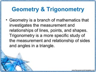 Geometry & Trigonometry
• Geometry is a branch of mathematics that
  investigates the measurement and
  relationships of lines, points, and shapes.
  Trigonometry is a more specific study of
  the measurement and relationship of sides
  and angles in a triangle.
 